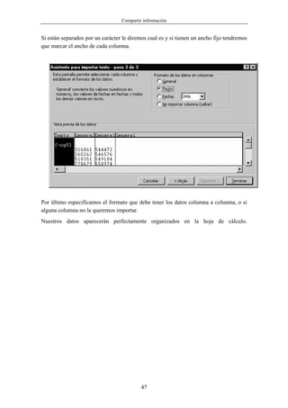 Compartir información


Si están separados por un carácter le diremos cual es y si tienen un ancho fijo tendremos
que marcar el ancho de cada columna.




Por último especificamos el formato que debe tener los datos columna a columna, o si
alguna columna no la queremos importar.
Nuestros datos aparecerán perfectamente organizados en la hoja de cálculo.




                                           47
 