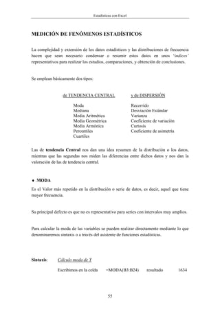Estadísticas con Excel




MEDICIÓN DE FENÓMENOS ESTADÍSTICOS

La complejidad y extensión de los datos estadísticos y las distribuciones de frecuencia
hacen que sean necesario condensar o resumir estos datos en unos ‘índices’
representativos para realizar los estudios, comparaciones, y obtención de conclusiones.


Se emplean básicamente dos tipos:


                 de TENDENCIA CENTRAL                        y de DISPERSIÓN

                       Moda                                  Recorrido
                       Mediana                               Desviación Estándar
                       Media Aritmética                      Varianza
                       Media Geométrica                      Coeficiente de variación
                       Media Armónica                        Curtosis
                       Percentiles                           Coeficiente de asimetría
                       Cuartiles


Las de tendencia Central nos dan una idea resumen de la distribución o los datos,
mientras que las segundas nos miden las diferencias entre dichos datos y nos dan la
valoración de las de tendencia central.



♦ MODA
Es el Valor más repetido en la distribución o serie de datos, es decir, aquel que tiene
mayor frecuencia.


Su principal defecto es que no es representativo para series con intervalos muy amplios.


Para calcular la moda de las variables se pueden realizar directamente mediante lo que
denominaremos sintaxis o a través del asistente de funciones estadísticas.




Sintaxis:     Cálculo moda de Y

              Escribimos en la celda        =MODA(B3:B24)            resultado          1634




                                             55
 