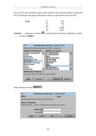 Estadísticas con Excel


En el caso de que no hubiese ningún valor repetido o de que fueran atributos, aparecería
#N/A. Si aparecen dos igual de frecuentes, aparece el que primero está en la lista.


              Moda                         Y1                  634
                                           X1                  623
                                           X2                   12
                                           X3                45000
                                           X4                 #N/A
Asistente:     Pinchamos el botón         y seleccionamos funciones estadísticas y dentro
       de ellas la MODA.




Seleccionamos el botón




                                             56
 