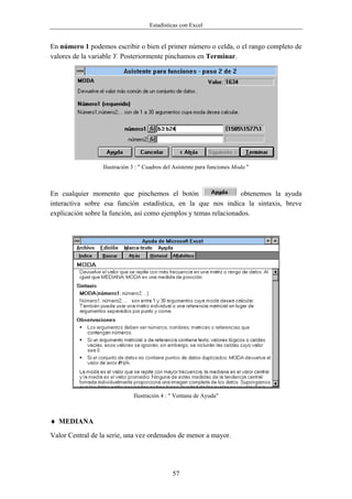 Estadísticas con Excel


En número 1 podemos escribir o bien el primer número o celda, o el rango completo de
valores de la variable Y. Posteriormente pinchamos en Terminar.




                  Ilustración 3 : " Cuadros del Asistente para funciones Moda "



En cualquier momento que pinchemos el botón                       obtenemos la ayuda
interactiva sobre esa función estadística, en la que nos indica la sintaxis, breve
explicación sobre la función, así como ejemplos y temas relacionados.




                              Ilustración 4 : " Ventana de Ayuda"



♦ MEDIANA
Valor Central de la serie, una vez ordenados de menor a mayor.




                                               57
 