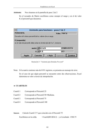 Estadísticas con Excel


Asistente:     Nos situamos en la pantalla de paso 2 de 2
        En el recuadro de Matriz escribimos como siempre el rango y en el de valor
        K el percentil que deseamos.




                        Ilustración 5 : "Asistente para fórmulas Percentil"




Nota: Si la matriz contiene más de 8191 registros, se presenta un mensaje de error.
        En el caso de que algún percentil se encuentre entre dos observaciones, Excel
        determina su valor a través de interpolación.



♦ CUARTILES

Cuartil 1      Corresponde al Percentil 25
Cuartil 2      Corresponde al Percentil 50=Mediana.
Cuartil 3      Corresponde al Percentil 75
Cuartil 4      Corresponde al Percentil 100




Sintaxis:    Calculo Cuartil 3 Y que coincide con el Percentil 75

        Escribimos en la celda          =Cuartil(B3:B24;3) y el resultado 1588,75




                                               61
 