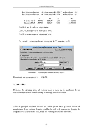 Estadísticas con Excel


           Escribimos en la celda     =K.esimo.mayor(B3:B24;7) y el resultado 1585
           Escribimos en la celda     =K.esimo.menor(B3:B24;7) y el resultado 1547

                              Y                   X1          X2                  X3
              k-esimo My 7 1.585,00             658,00       12,00             51.000,00
              K-esimo Mn7 1.547,00              623,00        0,00             32.700,00

       Con K=1, nos devuelve el mayor valor.
       Con K=0 , nos aparece un mensaje de error.
       Con K>n , nos aparece un mensaje de error.


       Por ejemplo, en este caso hemos introducido K=35, superior a n=21




                   Ilustración 6 : "Asistente para funciones K-ésimo.mayor "


El resultado que nos aparecerá es : #¡NUM!


♦ VARIANZA

Definimos la Varianza como el cociente entre la suma de los cuadrados de las
desviaciones (diferencia entre el valor y la media) y el total de valores.




Antes de proseguir debemos de tener en cuenta que en Excel podemos realizar el
estudio tanto de un conjunto de datos o población total, o de una muestra de datos de
esa población. En este ultimo caso, Excel nos realiza por si misma la muestra.




                                              63
 