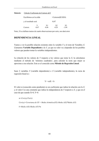 Estadísticas con Excel


Sintaxis:    Cálculo Coeficiente de Curtosis deY

            Escribimos en la celda                     =Curtosis(B3:B24)

            y el resultado será                        -0,47

                              Y             X1              X2         X3
            Curtosis        -0,47         -0,46           -0,26      -1,04

Nota:; Si se definen menos de cuatro observaciones por serie, nos dará error


DEPENDENCIA LINEAL


Vamos a ver la posible relación existente entre la variable Y y el resto de Variables X.
Llamamos Variable Dependiente a la Y, ya que su valor va a depender de los posibles
valores que pueden tomar la variables independientes.


La relación de los valores de Y respecto a los valores que tome la X, la calculamos
mediante el método de ‘mínimos cuadrados’, para calcular la recta que mejor se
aproxima a esa relación. Este es el conocido como Método de Regresión Lineal.


Sean 2 variables Y (variable dependiente) e X (variable independiente), la recta de
regresión lineal es :


                                         Y = mX + b

El valor m (conocido como pendiente) es un coeficiente que indica la relación con la X,
y el valor b es una constante que indica la independencia de Y respecto a X, y que en el
caso de que cuando X=0, Y=b

      m=Cov(xy)/Var(x)

      Cov(xy)=Covarianza de XY = Media Aritmética(XY)-Media A(X)*Media A(Y)

      b=Media A(X)-Media A(Y)*m




                                                  68
 