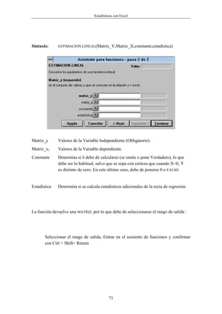 Estadísticas con Excel




Sintaxis:     ESTIMACION.LINEAL(Matrix_Y;Matriz_X;constante;estadística)




Matriz_y      Valores de la Variable Independiente (Obligatorio).
Matriz_x;     Valores de la Variable dependiente.
Constante     Determina si b debe de calcularse (se omite o pone Verdadero), lo que
              debe ser lo habitual, salvo que se sepa con certeza que cuando X=0, Y
              es distinto de cero. En este último caso, debe de ponerse 0 o FALSO.


Estadística   Determina si se calcula estadísticos adicionales de la recta de regresión.




La función devuelve una MATRIZ, por lo que debe de seleccionarse el rango de salida :




       Seleccionar el rango de salida, Entrar en el asistente de funciones y confirmar
       con Ctrl + Shift+ Return




                                           71
 