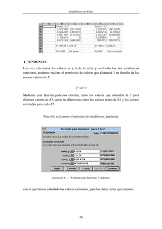 Estadísticas con Excel




♦ TENDENCIA
Una vez calculados los valores m y b de la recta y analizado los dos estadísticos
anteriores, podemos realizar el pronóstico de valores que alcanzará Y en función de los
nuevos valores de X.


                                            $
                                            y =mX+b

Mediante esta función podemos calcular, tanto los valores que obtendría la Y para
distintos valores de X1, como las diferencias entre los valores reales de X1 y los valores
estimados para cada X1.


               Para ello utilizamos el asistente de estadísticas, tendencia




                      Ilustración 11 : "Asistente para funciones Tendencia"



con lo que hemos calculado los valores estimados, para los datos reales que tenemos.




                                               74
 