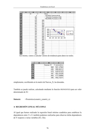 Estadísticas con Excel




       Así mismo, vamos a calcular valores de tendencia para datos no reales.




simplemente, escribiendo en la matriz de Nuevas_X, las deseadas.


También se puede realizar, calculando mediante la función PRONOSTICO para un valor
determinado de X1


Sintaxis:     =Pronóstico(xmatriz_ymatriz_x)


♦ REGRESIÓN LINEAL MÚLTIPLE

Al igual que hemos realizado la regresión lineal mínimo cuadrática para establecer la
dependencia entre Y e X, también podemos realizarlas para observar dicha dependencia
de Y respecto a varias variables (X1..Xn).




                                           76
 