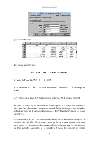 Estadísticas con Excel




y los resultados serán :




La recta de regresión será:


                     Y = 2.185,67 - 0,962X1 + 1,065X2 - 0,0001X3


b= Valor de Y para X1,X2,X3 =0    = 2.185,67


m1= Influencia de X1 en Y. Por cada aumento de 1 unidad de X1, Y disminuye en
0,9627


m2 = Influencia de X2 en Y. Por cada aumento unitario de X2, Y aumenta en 0,962


Es decir, la subida en la cotización del cobre "ayuda" a la subida del aluminio y
viceversa. La explicación de esta aparente contrariedad estriba en que el auge del cobre
redunda en auges en el mercado del aluminio, es decir "le contagia", pese a ser bienes
sustitutivos.

m3=Influencia de X3 en Y. Por cada aumento de una unidad de volumen contratado, el
aluminio baja en 0,0001. Si tenemos en cuenta que las variaciones suponen variaciones
de al menos 1000 contratos, podemos expresarlo mejor diciendo que por cada aumento
de 1000 contratos negociados en el mercado a 3 meses, la cotización al contado


                                           78
 