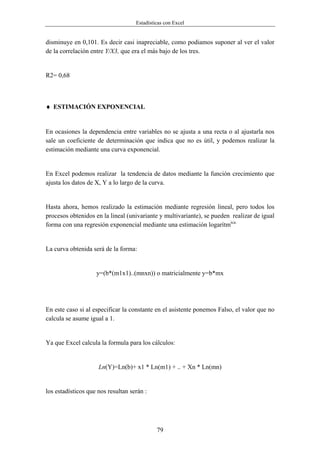 Estadísticas con Excel


disminuye en 0,101. Es decir casi inapreciable, como podiamos suponer al ver el valor
de la correlación entre Y/X3, que era el más bajo de los tres.


R2= 0,68



♦ ESTIMACIÓN EXPONENCIAL


En ocasiones la dependencia entre variables no se ajusta a una recta o al ajustarla nos
sale un coeficiente de determinación que indica que no es útil, y podemos realizar la
estimación mediante una curva exponencial.


En Excel podemos realizar la tendencia de datos mediante la función crecimiento que
ajusta los datos de X, Y a lo largo de la curva.


Hasta ahora, hemos realizado la estimación mediante regresión lineal, pero todos los
procesos obtenidos en la lineal (univariante y multivariante), se pueden realizar de igual
forma con una regresión exponencial mediante una estimación logarítmica.


La curva obtenida será de la forma:


                    y=(b*(m1x1)..(mnxn)) o matricialmente y=b*mx




En este caso si al especificar la constante en el asistente ponemos Falso, el valor que no
calcula se asume igual a 1.


Ya que Excel calcula la formula para los cálculos:


                     Ln(Y)=Ln(b)+ x1 * Ln(m1) + .. + Xn * Ln(mn)


los estadísticos que nos resultan serán :




                                             79
 