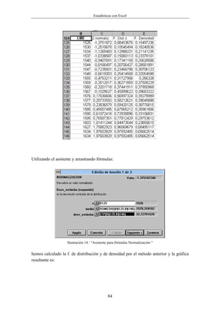 Estadísticas con Excel




Utilizando el asistente y arrastrando fórmulas:




                    Ilustración 14 : "Asistente para fórmulas Normalización "


hemos calculado la f. de distribución y de densidad por el método anterior y la gráfica
resultante es:




                                              84
 