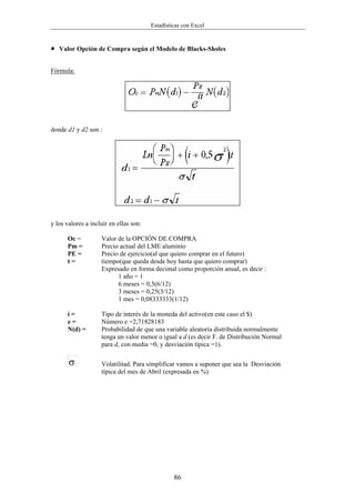 Estadísticas con Excel


•   Valor Opción de Compra según el Modelo de Blacks-Sholes


Fórmula:




donde d1 y d2 son :




y los valores a incluir en ellas son:

      Oc =          Valor de la OPCIÓN DE COMPRA
      Pm =          Precio actual del LME aluminio
      PE =          Precio de ejercicio(al que quiero comprar en el futuro)
      t=            tiempo(que queda desde hoy hasta que quiero comprar)
                    Expresado en forma decimal como proporción anual, es decir :
                          1 año = 1
                          6 meses = 0,5(6/12)
                          3 meses = 0,25(3/12)
                          1 mes = 0,08333333(1/12)

      í=            Tipo de interés de la moneda del activo(en este caso el $)
      e=            Número e =2,71828183
      N(d) =        Probabilidad de que una variable aleatoria distribuida normalmente
                    tenga un valor menor o igual a d (es decir F. de Distribución Normal
                    para d, con media =0, y desviación típica =1).

       σ            Volatilitad. Para simplificar vamos a suponer que sea la Desviación
                    típica del mes de Abril (expresada en %)




                                                 86
 