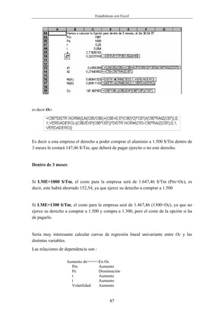 Estadísticas con Excel




es decir Oc:




Es decir a esta empresa el derecho a poder comprar el aluminio a 1.500 $/Tm dentro de
3 meses le costará 147,46 $/Tm, que deberá de pagar ejercite o no este derecho.


Dentro de 3 meses:


Si LME=1800 $/Tm, el coste para la empresa será de 1.647,46 $/Tm (Pm+Oc), es
decir, este habrá ahorrado 152,54, ya que ejerce su derecho a comprar a 1.500


Si LME=1300 $/Tm, el coste para la empresa será de 1.467,46 (1300+Oc), ya que no
ejerce su derecho a comprar a 1.500 y compra a 1.300, pero el coste de la opción si ha
de pagarlo.


Sería muy interesante calcular curvas de regresión lineal univariante entre Oc y las
distintas variables.
Las relaciones de dependencia son :

                  Aumento de====>En Oc
                    Pm           Aumento
                    Pe           Disminución
                    t            Aumento
                    í            Aumento
                    Volatilidad  Aumento


                                           87
 