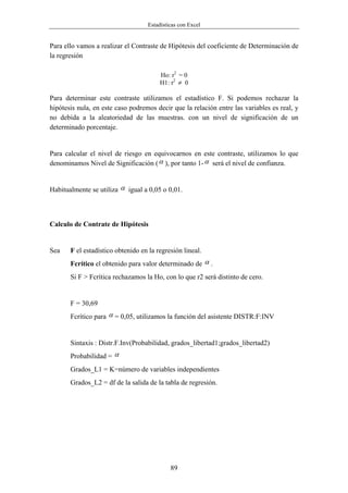 Estadísticas con Excel


Para ello vamos a realizar el Contraste de Hipótesis del coeficiente de Determinación de
la regresión

                                        Ho: r2 = 0
                                        H1: r2 ≠ 0

Para determinar este contraste utilizamos el estadístico F. Si podemos rechazar la
hipótesis nula, en este caso podremos decir que la relación entre las variables es real, y
no debida a la aleatoriedad de las muestras. con un nivel de significación de un
determinado porcentaje.


Para calcular el nivel de riesgo en equivocarnos en este contraste, utilizamos lo que
denominamos Nivel de Significación ( α ), por tanto 1- α será el nivel de confianza.


Habitualmente se utiliza α igual a 0,05 o 0,01.



Calculo de Contrate de Hipótesis


Sea    F el estadístico obtenido en la regresión lineal.
       Fcrítico el obtenido para valor determinado de α .
       Si F > Fcrítica rechazamos la Ho, con lo que r2 será distinto de cero.


       F = 30,69
       Fcrítico para α = 0,05, utilizamos la función del asistente DISTR:F:INV


       Sintaxis : Distr.F.Inv(Probabilidad, grados_libertad1;grados_libertad2)
       Probabilidad = α
       Grados_L1 = K=número de variables independientes
       Grados_L2 = df de la salida de la tabla de regresión.




                                            89
 