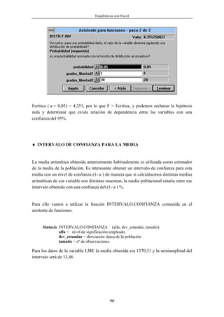 Estadísticas con Excel




Fcrítica ( α = 0,05) = 4,351, por lo que F > Fcrítica, y podemos rechazar la hipótesis
nula y determinar que existe relación de dependencia entre las variables con una
confianza del 95%.




♦ INTERVALO DE CONFIANZA PARA LA MEDIA


La media aritmética obtenida anteriormente habitualmente es utilizada como estimador
de la media de la población. Es interesante obtener un intervalo de confianza para esta
media con un nivel de confianza (1- α ) de manera que si calculásemos distintas medias
aritméticas de esa variable con distintas muestras, la media poblacional estaría entre ese
intervalo obtenido con una confianza del (1- α ) %.


Para ello vamos a utilizar la función INTERVALO.CONFIANZA contenida en el
asistente de funciones.


      Sintaxis: INTERVALO.CONFIANZA (alfa, dev_estandar, tamaño).
                alfa = nivel de significación empleado.
                dev_estandar = desviación típica de la población
                tamaño = nº de observaciones.

Para los datos de la variable LME la media obtenida era 1570,31 y la semiamplitud del
intervalo será de 13,46




                                            90
 