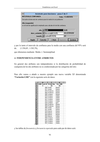 Estadísticas con Excel




y por lo tanto el intervalo de confianza para la media con una confianza del 95% será
de:    (1.556,85 , 1.583,78),
que obtenemos mediante Media ± Semiamplitud.

♦ INDEPENDENCIA ENTRE ATRIBUTOS

En general dos atributos son independientes si la distribución de probabilidad de
cualquiera de los dos atributos no es condicionada por las categorías del otro.


Para ello vamos a añadir a nuestro ejemplo una nueva variable X5 denominada
“Variación LME” con la siguiente serie de datos:




                        +

y las tablas de frecuencia y frecuencia esperada para cada par de datos será:


                                            91
 