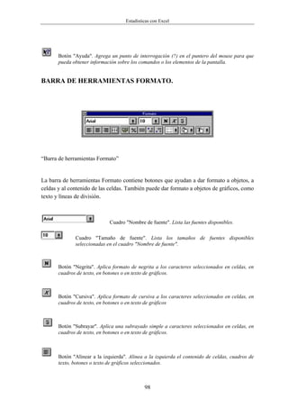 Estadísticas con Excel




       Botón "Ayuda". Agrega un punto de interrogación (?) en el puntero del mouse para que
       pueda obtener información sobre los comandos o los elementos de la pantalla.


BARRA DE HERRAMIENTAS FORMATO.




“Barra de herramientas Formato”


La barra de herramientas Formato contiene botones que ayudan a dar formato a objetos, a
celdas y al contenido de las celdas. También puede dar formato a objetos de gráficos, como
texto y líneas de división.



                              Cuadro "Nombre de fuente". Lista las fuentes disponibles.

              Cuadro "Tamaño de fuente". Lista los tamaños de fuentes disponibles
              seleccionadas en el cuadro "Nombre de fuente".



       Botón "Negrita". Aplica formato de negrita a los caracteres seleccionados en celdas, en
       cuadros de texto, en botones o en texto de gráficos.



       Botón "Cursiva". Aplica formato de cursiva a los caracteres seleccionados en celdas, en
       cuadros de texto, en botones o en texto de gráficos



       Botón "Subrayar". Aplica una subrayado simple a caracteres seleccionados en celdas, en
       cuadros de texto, en botones o en texto de gráficos.



       Botón "Alinear a la izquierda". Alinea a la izquierda el contenido de celdas, cuadros de
       texto, botones o texto de gráficos seleccionados.



                                              98
 