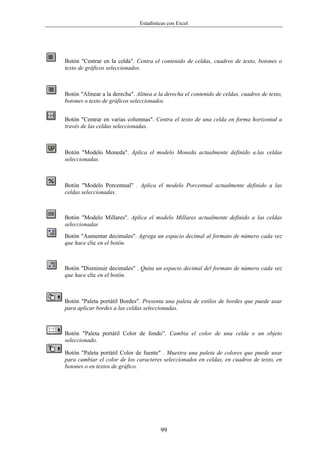 Estadísticas con Excel




Botón "Centrar en la celda". Centra el contenido de celdas, cuadros de texto, botones o
texto de gráficos seleccionados.



Botón "Alinear a la derecha". Alinea a la derecha el contenido de celdas, cuadros de texto,
botones o texto de gráficos seleccionados.


Botón "Centrar en varias columnas". Centra el texto de una celda en forma horizontal a
través de las celdas seleccionadas.



Botón "Modelo Moneda". Aplica el modelo Moneda actualmente definido a.las celdas
seleccionadas.



Botón "Modelo Porcentual" . Aplica el modelo Porcentual actualmente definido a las
celdas seleccionadas.



Botón "Modelo Millares". Aplica el modelo Millares actualmente definido a las celdas
seleccionadas
Botón "Aumentar decimales". Agrega un espacio decimal al formato de número cada vez
que hace clic en el botón.



Botón "Disminuir decimales" . Quita un espacio decimal del formato de número cada vez
que hace clic en el botón.



Botón "Paleta portátil Bordes". Presenta una paleta de estilos de bordes que puede usar
para aplicar bordes a las celdas seleccionadas.



Botón "Paleta portátil Color de fondo”. Cambia el color de una celda o un objeto
seleccionado.

Botón "Paleta portátil Color de fuente" . Muestra una paleta de colores que puede usar
para cambiar el color de los caracteres seleccionados en celdas, en cuadros de texto, en
botones o en textos de gráfico.




                                        99
 