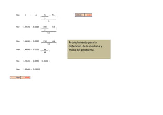 Me=    li      +   A         N          - FI-1            MODA=   1.465
                         (                       )
                              2
                                   FI

Me=   1.4645 + 0.0220        300    -      64
                         (                       )
                              2
                                   63


Me=   1.4645 + 0.0220        150    -      64
                         (
                                   63
                                                 )   Procedimiento para la
                                                     obtencion de la mediana y
Me=   1.4645 + 0.0220
                         (
                             86
                                    )                moda del problema.
                             63


Me=   1.4645 + 0.0220 ( 1.3651 )


Me=   1.4645 + 0.03003


Me=   1.4945
 