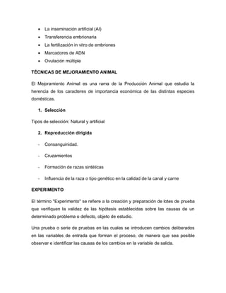  La inseminación artificial (AI) 
 Transferencia embrionaria 
 La fertilización in vitro de embriones 
 Marcadores de ADN 
 Ovulación múltiple 
TÉCNICAS DE MEJORAMIENTO ANIMAL 
El Mejoramiento Animal es una rama de la Producción Animal que estudia la herencia de los caracteres de importancia económica de las distintas especies domésticas. 
1. Selección 
Tipos de selección: Natural y artificial 
2. Reproducción dirigida 
- Consanguinidad. 
- Cruzamientos 
- Formación de razas sintéticas 
- Influencia de la raza o tipo genético en la calidad de la canal y carne 
EXPERIMENTO 
El término "Experimento" se refiere a la creación y preparación de lotes de prueba que verifiquen la validez de las hipótesis establecidas sobre las causas de un determinado problema o defecto, objeto de estudio. 
Una prueba o serie de pruebas en las cuales se introducen cambios deliberados en las variables de entrada que forman el proceso, de manera que sea posible observar e identificar las causas de los cambios en la variable de salida. 
 
