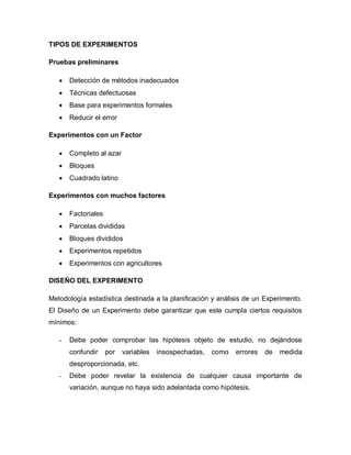 TIPOS DE EXPERIMENTOS 
Pruebas preliminares 
 Detección de métodos inadecuados 
 Técnicas defectuosas 
 Base para experimentos formales 
 Reducir el error 
Experimentos con un Factor 
 Completo al azar 
 Bloques 
 Cuadrado latino 
Experimentos con muchos factores 
 Factoriales 
 Parcelas divididas 
 Bloques divididos 
 Experimentos repetidos 
 Experimentos con agricultores 
DISEÑO DEL EXPERIMENTO 
Metodología estadística destinada a la planificación y análisis de un Experimento. El Diseño de un Experimento debe garantizar que este cumpla ciertos requisitos mínimos: 
- Debe poder comprobar las hipótesis objeto de estudio, no dejándose confundir por variables insospechadas, como errores de medida desproporcionada, etc. 
- Debe poder revelar la existencia de cualquier causa importante de variación, aunque no haya sido adelantada como hipótesis. 
 