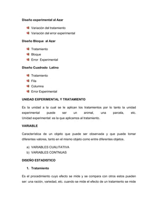 Diseño experimental al Azar 
Variación del tratamiento 
Variación del error experimental 
Diseño Bloque al Azar 
Tratamiento 
Bloque 
Error Experimental 
Diseño Cuadrado Latino 
Tratamiento 
Fila 
Columna 
Error Experimental 
UNIDAD EXPERIMENTAL Y TRATAMIENTO 
Es la unidad a la cual se le aplican los tratamientos por lo tanto la unidad experimental puede ser un animal, una parcela, etc. Unidad experimental: es la que aplicamos al tratamiento. 
VARIABLE 
Característica de un objeto que puede ser observada y que puede tomar diferentes valores, tanto en el mismo objeto como entre diferentes objetos. 
a) VARIABLES CUALITATIVA 
b) VARIABLES CONTNUAS 
DISEÑO ESTADISTICO 
1. Tratamiento 
Es el procedimiento cuyo efecto se mide y se compara con otros estos pueden ser: una ración, variedad, etc. cuando se mide el efecto de un tratamiento se mide  