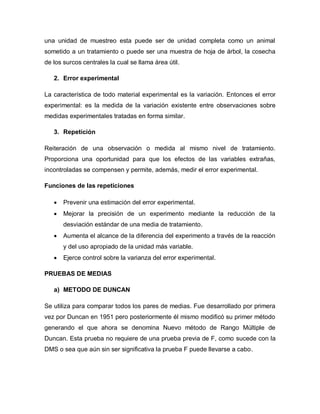 una unidad de muestreo esta puede ser de unidad completa como un animal sometido a un tratamiento o puede ser una muestra de hoja de árbol, la cosecha de los surcos centrales la cual se llama área útil. 
2. Error experimental 
La característica de todo material experimental es la variación. Entonces el error experimental: es la medida de la variación existente entre observaciones sobre medidas experimentales tratadas en forma similar. 
3. Repetición 
Reiteración de una observación o medida al mismo nivel de tratamiento. Proporciona una oportunidad para que los efectos de las variables extrañas, incontroladas se compensen y permite, además, medir el error experimental. 
Funciones de las repeticiones 
 Prevenir una estimación del error experimental. 
 Mejorar la precisión de un experimento mediante la reducción de la desviación estándar de una media de tratamiento. 
 Aumenta el alcance de la diferencia del experimento a través de la reacción y del uso apropiado de la unidad más variable. 
 Ejerce control sobre la varianza del error experimental. 
PRUEBAS DE MEDIAS 
a) METODO DE DUNCAN 
Se utiliza para comparar todos los pares de medias. Fue desarrollado por primera vez por Duncan en 1951 pero posteriormente él mismo modificó su primer método generando el que ahora se denomina Nuevo método de Rango Múltiple de Duncan. Esta prueba no requiere de una prueba previa de F, como sucede con la DMS o sea que aún sin ser significativa la prueba F puede llevarse a cabo.  