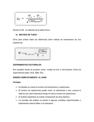 Donde el CM es obtenido de la tabla Anova. 
b) METODO DE TUKEY 
Sirve para probar todas las diferencias entre medias de tratamientos de una experiencia. 
EXPERIMENTOS FACTORIALES 
Son aquellos donde se prueban varios niveles de dos o mas factores. Entre los experimentos están: DCA, DBA, DCL. 
DISEÑO COMPLETAMENTE AL AZAR 
Ventajas 
 Es flexible en cuanto al número de tratamientos y repeticiones. 
 El número de repeticiones puede variar un tratamiento a otro; aunque lo ideal es que cada tratamiento tenga el mismo número de repeticiones. 
 El análisis estadístico es simple comparando de otros diseños. 
 La sencillez del análisis no pierde si algunas unidades experimentales o tratamientos enteros faltan o se descartan. 
 