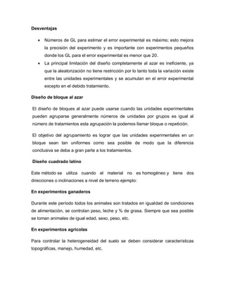 Desventajas 
 Números de GL para estimar el error experimental es máximo; esto mejora la precisión del experimento y es importante con experimentos pequeños donde los GL para el error experimental es menor que 20. 
 La principal limitación del diseño completamente al azar es ineficiente, ya que la aleatorización no tiene restricción por lo tanto toda la variación existe entre las unidades experimentales y se acumulan en el error experimental excepto en el debido tratamiento. 
Diseño de bloque al azar 
El diseño de bloques al azar puede usarse cuando las unidades experimentales pueden agruparse generalmente números de unidades por grupos es igual al número de tratamientos esta agrupación la podemos llamar bloque o repetición. 
El objetivo del agrupamiento es lograr que las unidades experimentales en un bloque sean tan uniformes como sea posible de modo que la diferencia conclusiva se deba a gran parte a los tratamientos. 
Diseño cuadrado latino 
Este método se utiliza cuando el material no es homogéneo y tiene dos direcciones o inclinaciones a nivel de terreno ejemplo: 
En experimentos ganaderos 
Durante este período todos los animales son tratados en igualdad de condiciones de alimentación, se controlan peso, leche y % de grasa. Siempre que sea posible se toman animales de igual edad, sexo, peso, etc. 
En experimentos agrícolas 
Para controlar la heterogeneidad del suelo se deben considerar características topográficas, manejo, humedad, etc. 
