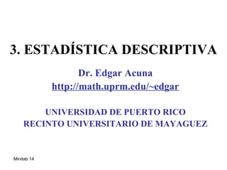 3. ESTADÍSTICA DESCRIPTIVA
                    Dr. Edgar Acuna
             http://math.uprm.edu/~edgar

        UNIVERSIDAD DE PUERTO RICO
    RECINTO UNIVERSITARIO DE MAYAGUEZ


Minitab 14
 