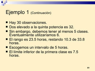 Ejemplo 1   (Continuación) Hay 30 observaciones. Dos elevado a la quinta potencia es 32. Sin embargo, debemos tener al menos 5 clases. Eventualmente utilizaríamos 6. El rango es 23.5 horas, restando 10.3 de 33.8 horas. Escogemos un intervalo de 5 horas. El límite inferior de la primera clase es 7.5 horas. 