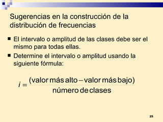 Sugerencias en la construcción de la distribución de frecuencias El intervalo o amplitud de las clases debe ser el mismo para todas ellas. Determine el intervalo o amplitud usando la siguiente fórmula: 