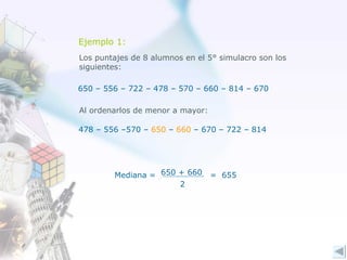Ejemplo 1: Los puntajes de 8 alumnos en el 5° simulacro son los  siguientes: 650 – 556 – 722 – 478 – 570 – 660 – 814 – 670 Al ordenarlos de menor a mayor: 478 – 556 –570 –  650  –  660  – 670 – 722 – 814 =  655 Mediana = 650 + 660 2 