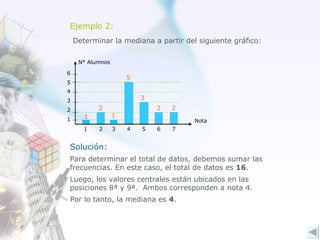 Ejemplo 2: Determinar la mediana a partir del siguiente gráfico: Solución: Para determinar el total de datos, debemos sumar las frecuencias. En este caso, el total de datos es  16 . Luego, los valores centrales están ubicados en las posiciones 8ª y 9ª.  Ambos corresponden a nota 4. Por lo tanto, la mediana es  4 . 1 2 1 5 3 2 2 Nota N° Alumnos 1 2 3 4 1 2 3 4 5 6 5 7 6 