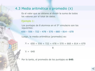 Es el valor que se obtiene al dividir la suma de todos los valores por el total de datos. Ejemplo 1: Los puntajes de 8 alumnos en el 5° simulacro son los  siguientes: 650 – 556 – 722 – 478 – 570 – 660 – 814 – 670 Luego, la media aritmética (promedio) es: =  640 Por lo tanto, el promedio de los puntajes es  640 . 4.3 Media aritmética o promedio (x) x =  650 + 556 + 722 + 478 + 570 + 660 + 814 + 670 8 x 