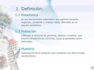 1. Definición: Es una herramienta matemática que permite recopilar, organizar, presentar y analizar datos obtenidos de un estudio estadístico. Colección o conjunto de personas, objetos o eventos  que poseen características comunes, cuyas propiedades serán analizadas. Subconjunto de la población que comparte una determinada característica. 1.1 Estadística 1.2 Población 1.3 Muestra 