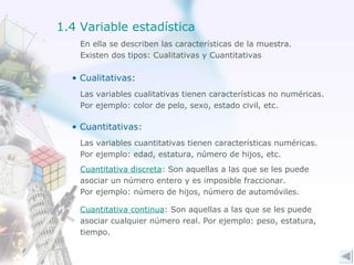 En ella se describen las características de la muestra. Existen dos tipos: Cualitativas y Cuantitativas Cualitativas:  Las variables cualitativas tienen características no numéricas. Por ejemplo: color de pelo, sexo, estado civil, etc. Cuantitativas:  Las variables cuantitativas tienen características numéricas. Por ejemplo: edad, estatura, número de hijos, etc. Cuantitativa discreta :  Son aquellas a las que se les puede asociar un número entero y es imposible fraccionar.  Por ejemplo: número de hijos, número de automóviles.  Cuantitativa continua : Son aquellas a las que se les puede asociar cualquier número real. Por ejemplo: peso, estatura, tiempo. 1.4 Variable estadística 