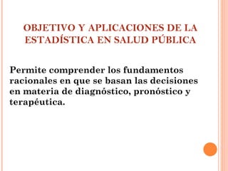 OBJETIVO Y APLICACIONES DE LA ESTADÍSTICA EN SALUD PÚBLICA Permite comprender los fundamentos racionales en que se basan las decisiones en materia de diagnóstico, pronóstico y terapéutica. 