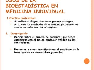 USOS DE LA BIOESTADÍSTICA EN MEDICINA INDIVIDUAL   1.Práctica profesional:   Al realizar el diagnosticos de un proceso patológico, Al obtener los resultados de laboratorio y comparar los valores normales con  los patológicos. 2.  Investigación: Decidir sobre el número de pacientes que deben estudiarse con el fin de conseguir validez en las conclusiones. Presentar a otros investigadores el resultado de la investigación en forma clara y precisa. 