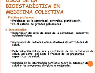 USOS DE LA BIOESTADÍSTICA EN MEDICINA COLECTIVA   1.  Práctica profesional:   Problemas de la comunidad, controles, planificación. En el estudio de grandes poblaciones 2.  Investigación:   Descripción del nivel de salud de la comunidad, encuestas epidemiológicas Creaciones de patrones administrativos de actividades de salud. Determinación del alcance y restricción de las actividades de salud, así como, del éxito o fracaso de los programas específicos de salud. Difusión de la información confiable sobre la situación de salud y los programas dirigidos a mejorarla. 