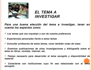 EL TEMA A INVESTIGAR Para una buena elección del tema a investigar, tener en cuenta los aspectos como: Los temas que nos inquietan o son de nuestra preferencia Experiencias personales frente a estos temas Consultar profesores de estos temas, como también notas de clase Examinar publicaciones de otras investigaciones y bibliografía sobre el tema en libros, revistas, internet, etc. Tiempo necesario para desarrollar el tema escogido y disponibilidad de material Conectarse con instituciones cuyo fin sea relacionado con el tema escogido. Utilidad y pertinencia del tema 