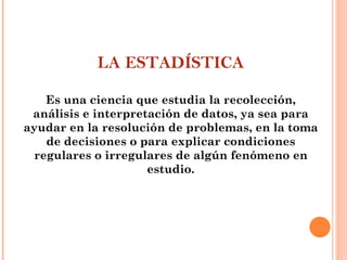 LA ESTADÍSTICA Es una ciencia que estudia la recolección, análisis e interpretación de datos, ya sea para ayudar en la resolución de problemas, en la toma de decisiones o para explicar condiciones regulares o irregulares de algún fenómeno en estudio. 