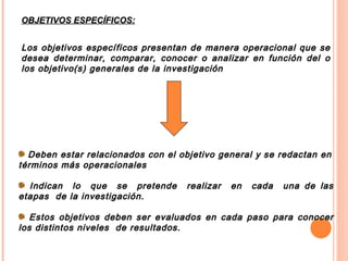Deben estar relacionados con el objetivo general y se redactan en términos más operacionales Indican  lo  que  se  pretende  realizar  en  cada  una de las etapas  de la investigación.  Estos objetivos deben ser evaluados en cada paso para conocer los distintos niveles  de resultados. OBJETIVOS ESPECÍFICOS: Los objetivos específicos presentan de manera operacional que se desea determinar, comparar, conocer o analizar en función del o los objetivo(s) generales de la investigación  
