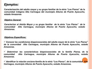 Ejemplos:  Caracterización del adulto mayor y su grupo familiar de la etnia “Los Piaroa” de la comunidad indígena Alto Carinagua del  municipio Altures de Puerto Ayacucho,   estado Amazonas Caracterizar al Adulto Mayor y su grupo familiar  de la etnia “Los Piaroa”  de la comunidad  Alto Carinagua, municipio Altures de Puerto Ayacucho, estado Amazonas. Objetivo General: Conocer las condiciones biopsicosociales del adulto mayor de la etnia “Los Piaroa” de la comunidad  Alto Carinagua, municipio Altures de Puerto Ayacucho, estado Amazonas. Determinar las características biopsicosociales de la familia Piaroa, de la comunidad  Alto Carinagua, municipio Altures de Puerto Ayacucho, estado Amazonas. Identificar la relación anciano-familia de la etnia “Los Piaroa”, de la comunidad  Alto Carinagua, municipio Altures de Puerto Ayacucho, estado Amazonas . Objetivos Específicos : 