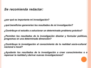 Se recomienda redactar: ¿por qué es importante mi investigación? ¿qué beneficios generarían los resultados de mi investigación? ¿Contribuye el estudio a solucionar un determinado problema práctico? ¿Permiten los resultados de la investigación diseñar y formular políticas, programas en una determinada dimensión? ¿Contribuye la investigación al conocimiento de la realidad socio-cultural  nacional o local? ¿Ayudarán los resultados de la investigación a crear conocimientos o a repensar la realidad y derivar nuevas investigaciones?  