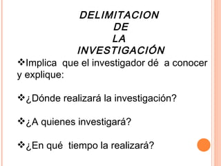 DELIMITACION  DE LA  INVESTIGACIÓN Implica  que el investigador dé  a conocer  y explique:  ¿Dónde realizará la investigación?  ¿A quienes investigará?  ¿En qué  tiempo la realizará? 