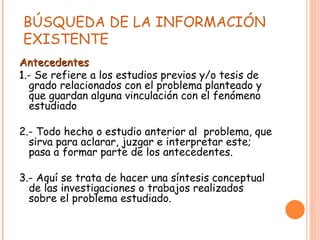 BÚSQUEDA DE LA INFORMACIÓN  EXISTENTE  Antecedentes 1 .- Se refiere a los estudios previos y/o tesis de grado relacionados con el problema planteado y que guardan alguna vinculación con el fenómeno estudiado 2.- Todo hecho o estudio anterior al  problema, que sirva para aclarar, juzgar e interpretar este; pasa a formar parte de los antecedentes. 3.- Aquí se trata de hacer una síntesis conceptual de las investigaciones o trabajos realizados sobre el problema estudiado. 