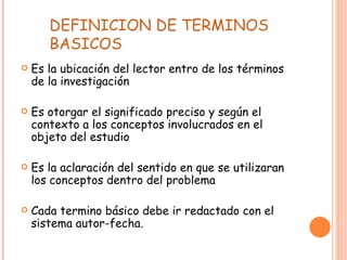 DEFINICION DE TERMINOS BASICOS Es la ubicación del lector entro de los términos de la investigación Es otorgar el significado preciso y según el contexto a los conceptos involucrados en el objeto del estudio Es la aclaración del sentido en que se utilizaran los conceptos dentro del problema Cada termino básico debe ir redactado con el sistema autor-fecha.  