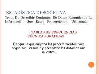 ESTADÍSTICA DESCRIPTIVA Trata De Describir Conjuntos De Datos Resumiendo La Información Que Estos Proporcionan, Utilizando: •  TABLAS DE FRECUENCIAS • TÉCNICAS GRÁFICAS   Es aquella que engloba los procedimientos para organizar,  resumir y presentar los datos de una muestra. 