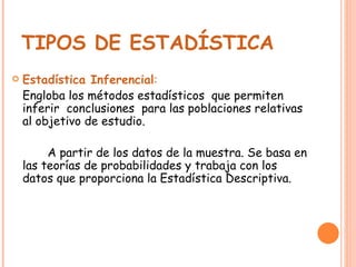 TIPOS DE ESTADÍSTICA   Estadística Inferencial : Engloba los métodos estadísticos  que permiten inferir  conclusiones  para las poblaciones relativas al objetivo de estudio. A partir de los datos de la muestra. Se basa en las teorías de probabilidades y trabaja con los datos que proporciona la Estadística Descriptiva. 