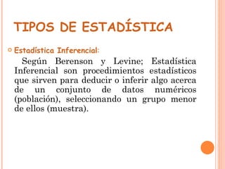 TIPOS DE ESTADÍSTICA   Estadística Inferencial :   Según Berenson y Levine; Estadística Inferencial son procedimientos estadísticos que sirven para deducir o inferir algo acerca de un conjunto de datos numéricos (población), seleccionando un grupo menor de ellos (muestra). 