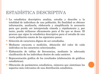 ESTADÍSTICA DESCRIPTIVA   La estadística descriptiva analiza, estudia y describe a la totalidad de individuos de una población. Su finalidad es obtener información, analizarla, elaborarla y simplificarla lo necesario para que pueda ser interpretada cómoda y rápidamente y, por tanto, pueda utilizarse eficazmente para el fin que se desee. El proceso que sigue la estadística descriptiva para el estudio de una cierta población consta de los siguientes pasos:  Selección de caracteres dignos de ser estudiados. Mediante encuesta o medición, obtención del valor de cada individuo en los caracteres seleccionados. Elaboración de tablas de frecuencias, mediante la adecuada clasificación de los individuos dentro de cada carácter. Representación gráfica de los resultados (elaboración de gráficas estadísticas). Obtención de parámetros estadísticos, números que sintetizan los aspectos más relevantes de una distribución estadística. 